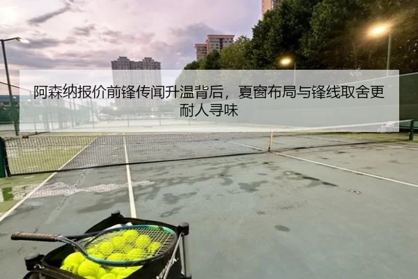 阿森纳报价前锋传闻升温背后，夏窗布局与锋线取舍更耐人寻味